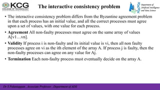 Dr S Palaniappan , Associate Professor , Department of ADS
The interactive consistency problem
• The interactive consistency problem differs from the Byzantine agreement problem
in that each process has an initial value, and all the correct processes must agree
upon a set of values, with one value for each process.
• Agreement All non-faulty processes must agree on the same array of values
A[v1…vn].
• Validity If process i is non-faulty and its initial value is vi, then all non faulty
processes agree on vi as the ith element of the array A. If process j is faulty, then the
non-faulty processes can agree on any value for Aj.
• Termination Each non-faulty process must eventually decide on the array A.
 