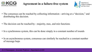Dr S Palaniappan , Associate Professor , Department of ADS
Agreement in a failure-free system
• The consensus can be reached by collecting information - arriving at a “decision,” and
distributing this decision.
• The decision can be reached by - majority, max, and min functions
• In a synchronous system, this can be done simply in a constant number of rounds
• In an asynchronous system, consensus can similarly be reached in a constant number
of message hops
 