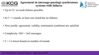 Dr S Palaniappan , Associate Professor , Department of ADS
Agreement in (message-passing) synchronous
systems with failures
• Up to f (< n) crash failures possible.
• In f + 1 rounds, at least one round has no failures.
• Now justify: agreement, validity, termination conditions are satisfied.
• Complexity: O(f + 1)n2 messages
• f + 1 is lower bound on number of rounds
 