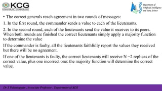 Dr S Palaniappan , Associate Professor , Department of ADS
• The correct generals reach agreement in two rounds of messages:
1. In the first round, the commander sends a value to each of the lieutenants.
2. In the second round, each of the lieutenants send the value it receives to its peers.
When both rounds are finished the correct lieutenants simply apply a majority function
to determine the value
If the commander is faulty, all the lieutenants faithfully report the values they received
but there will be no agreement.
If one of the lieutenants is faulty, the correct lieutenants will receive N −2 replicas of the
correct value, plus one incorrect one: the majority function will determine the correct
value.
 