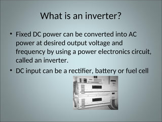 What is an inverter?
• Fixed DC power can be converted into AC
power at desired output voltage and
frequency by using a power electronics circuit,
called an inverter.
• DC input can be a rectifier, battery or fuel cell
 