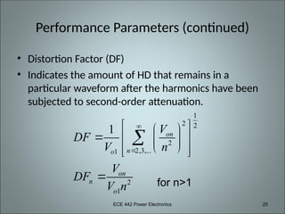 ECE 442 Power Electronics 25
Performance Parameters (continued)
• Distortion Factor (DF)
• Indicates the amount of HD that remains in a
particular waveform after the harmonics have been
subjected to second-order attenuation.
1
2 2
2
2,3,...
1
2
1
1 on
n
o
on
n
o
V
DF
V n
V
DF
V n


 
 
  
 
 
 
 


for n>1
 