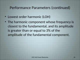 ECE 442 Power Electronics 26
Performance Parameters (continued)
• Lowest order harmonic (LOH)
• The harmonic component whose frequency is
closest to the fundamental, and its amplitude
is greater than or equal to 3% of the
amplitude of the fundamental component.
 