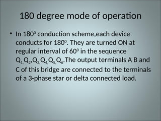 180 degree mode of operation
• In 1800
conduction scheme,each device
conducts for 1800
. They are turned ON at
regular interval of 600
in the sequence
Q1,Q2,Q3,Q4,Q5,Q6.The output terminals A B and
C of this bridge are connected to the terminals
of a 3-phase star or delta connected load.
 