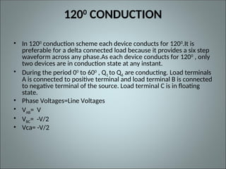 1200
CONDUCTION
• In 1200
conduction scheme each device conducts for 1200
.It is
preferable for a delta connected load because it provides a six step
waveform across any phase.As each device conducts for 1200 , only
two devices are in conduction state at any instant.
• During the period 00
to 600
, Q1 to Q6 are conducting. Load terminals
A is connected to positive terminal and load terminal B is connected
to negative terminal of the source. Load terminal C is in floating
state.
• Phase Voltages=Line Voltages
• VAB= V
• VBC= -V/2
• Vca= -V/2
 