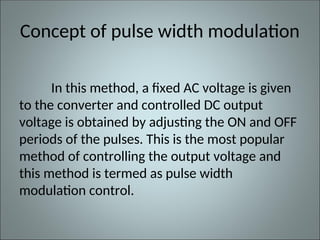 Concept of pulse width modulation
In this method, a fixed AC voltage is given
to the converter and controlled DC output
voltage is obtained by adjusting the ON and OFF
periods of the pulses. This is the most popular
method of controlling the output voltage and
this method is termed as pulse width
modulation control.
 