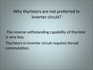 Why thyristors are not preferred in
inverter circuit?
The reverse withstanding capability of thyristor
is very less.
Thyristors in inverter circuit requires forced
commutation.
 