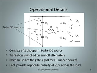 ECE 442 Power Electronics 8
Operational Details
• Consists of 2 choppers, 3-wire DC source
• Transistors switched on and off alternately
• Need to isolate the gate signal for Q1 (upper device)
• Each provides opposite polarity of Vs/2 across the load
3-wire DC source
 