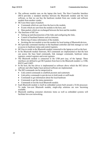 Dept. Of ECE Unit IV Communication Interfaces
22
 The software module runs on the laptop (the host). The Host Controller Interface
(HCI) provides a standard interface between the Bluetooth module and the host
software, so that we can buy the hardware module from one vendor and software
module from another vendor.
 HCI uses three types of packets
Commands which are sent from the host to the module,
Events which are sent from the module to the host, and
Data packets which are exchanged between the host and the module.
 The functions of HCI are
Setting up and disconnection of the links and configuring the links.
Control of baseband features such as timeouts.
Retrieving of status information of the module.
Invoking the test module to test the module for local testing of Bluetooth devices.
 HCI provides command interface to the baseband controller and link manager as well
as access to hardware status and control registers.
 HCI has to reside in the Bluetooth module connected to the laptop as well as the host.
 In the Bluetooth module firmware, HCI commands are implemented so that the host
can access the base band commands, link manager commands, hardware status
registers, control registers and event registers.
 The Bluetooth module is connected to the USB port (say, of the laptop). Three
interfaces are defined to get HCI packets from host to the Bluetooth module i.e, USB,
RS232 and UART.
 In the host, the bus driver is implemented as software above which the HCI driver
software and other higher layer protocol software are implemented.
 The HCI commands can be categorized as
Link control commands to establish piconets and scatternets
Link policy commands to put devices in hold mode or sniff mode
Commands to get information about the local hardware
Commands to get the status parameters
Commands to test the local Bluetooth module.
 Each Bluetooth module is itself an embedded system built around a 16-bit processor.
To make low-cost Bluetooth module, single-chip solutions are now becoming
available.
 Bluetooth enabling consumer electronic items as well as embedded systems will
facilitate low-cost networking.
 