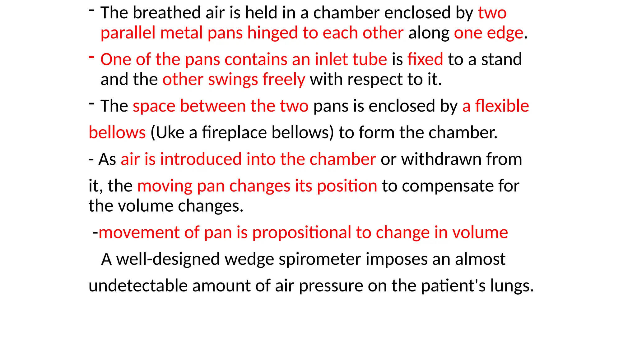 - The breathed air is held in a chamber enclosed by two
parallel metal pans hinged to each other along one edge.
- One of the pans contains an inlet tube is fixed to a stand
and the other swings freely with respect to it.
- The space between the two pans is enclosed by a flexible
bellows (Uke a fireplace bellows) to form the chamber.
- As air is introduced into the chamber or withdrawn from
it, the moving pan changes its position to compensate for
the volume changes.
-movement of pan is propositional to change in volume
A well-designed wedge spirometer imposes an almost
undetectable amount of air pressure on the patient's lungs.
 