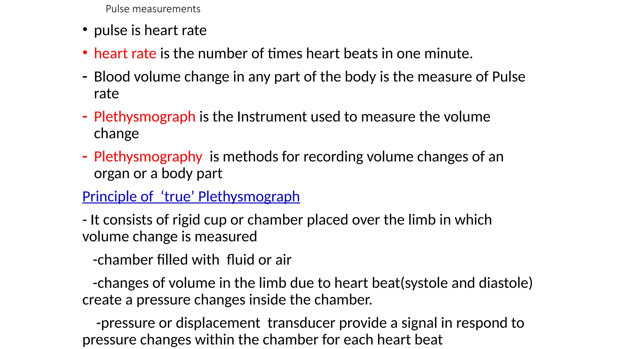 Pulse measurements
• pulse is heart rate
• heart rate is the number of times heart beats in one minute.
- Blood volume change in any part of the body is the measure of Pulse
rate
- Plethysmograph is the Instrument used to measure the volume
change
- Plethysmography is methods for recording volume changes of an
organ or a body part
Principle of ‘true’ Plethysmograph
- It consists of rigid cup or chamber placed over the limb in which
volume change is measured
-chamber filled with fluid or air
-changes of volume in the limb due to heart beat(systole and diastole)
create a pressure changes inside the chamber.
-pressure or displacement transducer provide a signal in respond to
pressure changes within the chamber for each heart beat
 