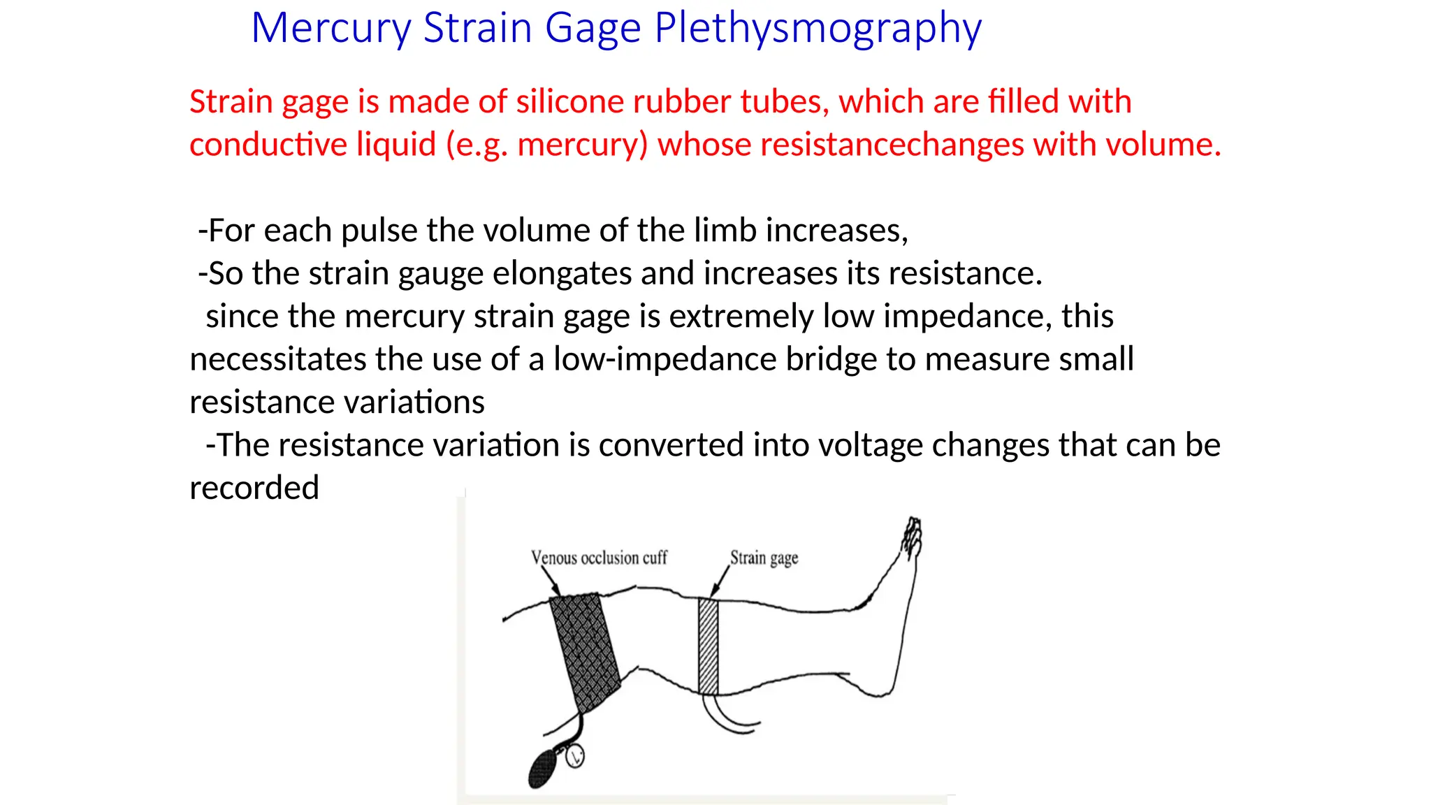Mercury Strain Gage Plethysmography
Strain gage is made of silicone rubber tubes, which are filled with
conductive liquid (e.g. mercury) whose resistancechanges with volume.
-For each pulse the volume of the limb increases,
-So the strain gauge elongates and increases its resistance.
since the mercury strain gage is extremely low impedance, this
necessitates the use of a low-impedance bridge to measure small
resistance variations
-The resistance variation is converted into voltage changes that can be
recorded
 