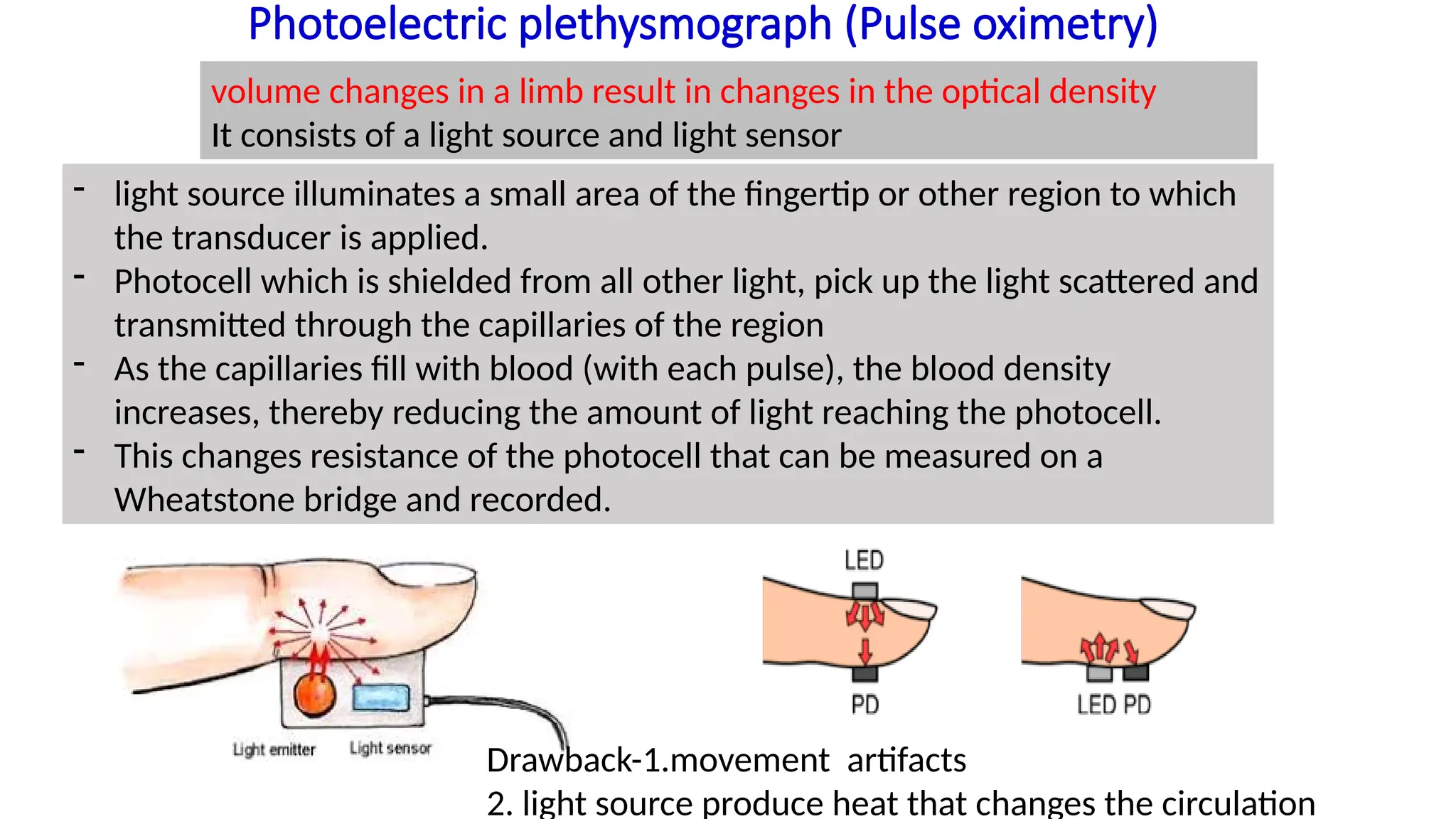 Photoelectric plethysmograph (Pulse oximetry)
volume changes in a limb result in changes in the optical density
It consists of a light source and light sensor
- light source illuminates a small area of the fingertip or other region to which
the transducer is applied.
- Photocell which is shielded from all other light, pick up the light scattered and
transmitted through the capillaries of the region
- As the capillaries fill with blood (with each pulse), the blood density
increases, thereby reducing the amount of light reaching the photocell.
- This changes resistance of the photocell that can be measured on a
Wheatstone bridge and recorded.
Drawback-1.movement artifacts
2. light source produce heat that changes the circulation
 
