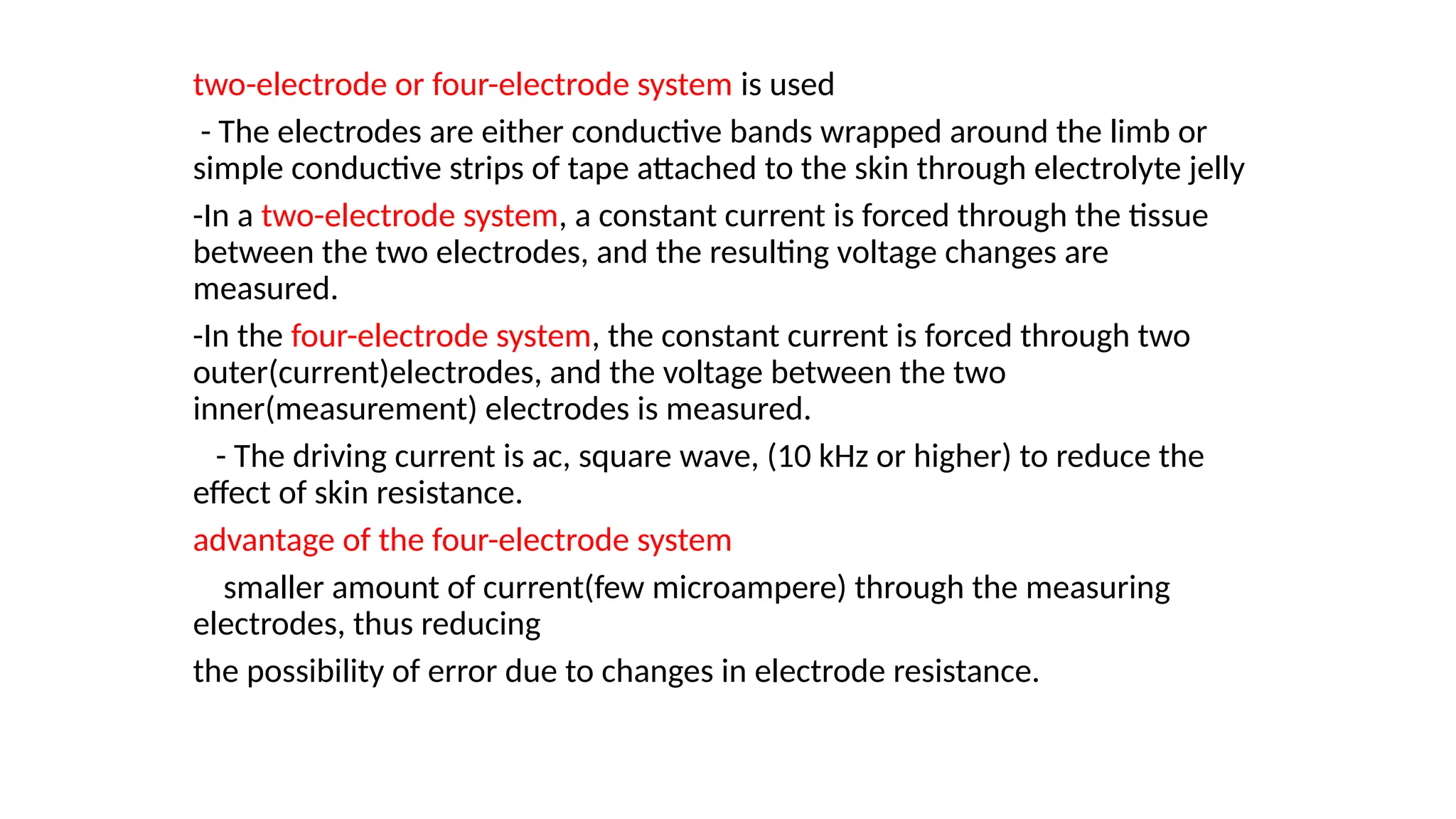 two-electrode or four-electrode system is used
- The electrodes are either conductive bands wrapped around the limb or
simple conductive strips of tape attached to the skin through electrolyte jelly
-In a two-electrode system, a constant current is forced through the tissue
between the two electrodes, and the resulting voltage changes are
measured.
-In the four-electrode system, the constant current is forced through two
outer(current)electrodes, and the voltage between the two
inner(measurement) electrodes is measured.
- The driving current is ac, square wave, (10 kHz or higher) to reduce the
effect of skin resistance.
advantage of the four-electrode system
smaller amount of current(few microampere) through the measuring
electrodes, thus reducing
the possibility of error due to changes in electrode resistance.
 