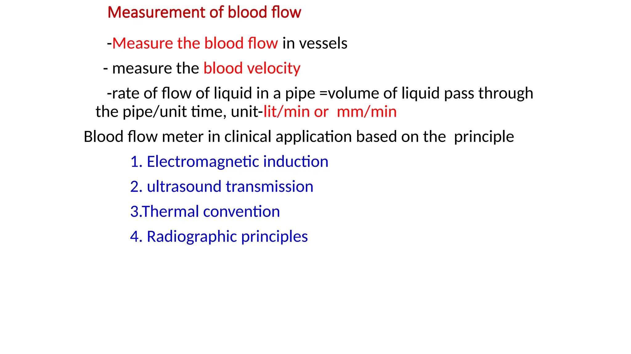Measurement of blood flow
-Measure the blood flow in vessels
- measure the blood velocity
-rate of flow of liquid in a pipe =volume of liquid pass through
the pipe/unit time, unit-lit/min or mm/min
Blood flow meter in clinical application based on the principle
1. Electromagnetic induction
2. ultrasound transmission
3.Thermal convention
4. Radiographic principles
 