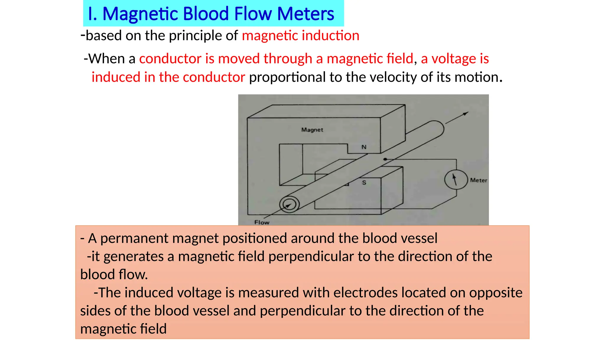 I. Magnetic Blood Flow Meters
-based on the principle of magnetic induction
-When a conductor is moved through a magnetic field, a voltage is
induced in the conductor proportional to the velocity of its motion.
- A permanent magnet positioned around the blood vessel
-it generates a magnetic field perpendicular to the direction of the
blood flow.
-The induced voltage is measured with electrodes located on opposite
sides of the blood vessel and perpendicular to the direction of the
magnetic field
 
