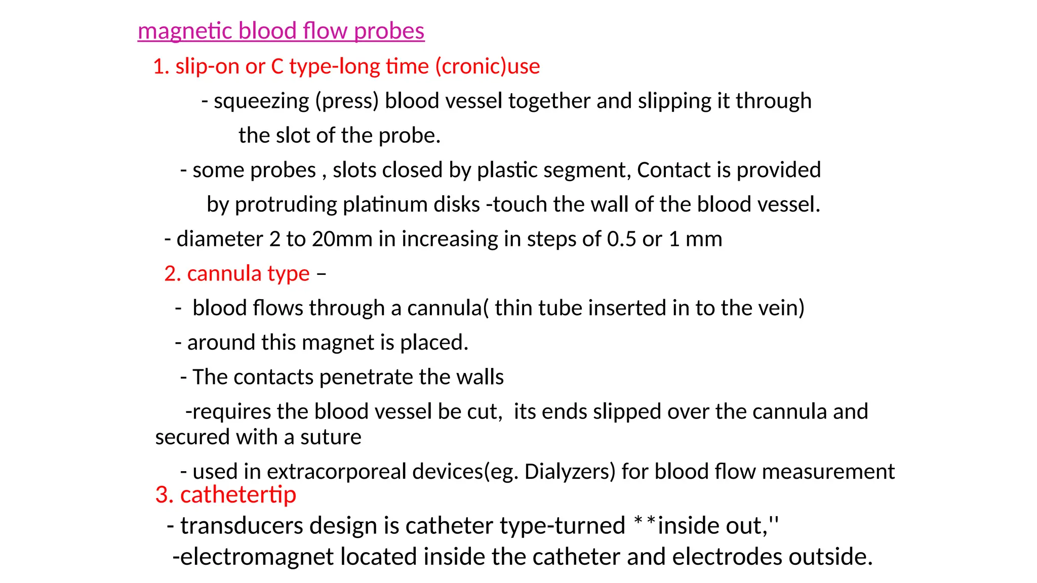 magnetic blood flow probes
1. slip-on or C type-long time (cronic)use
- squeezing (press) blood vessel together and slipping it through
the slot of the probe.
- some probes , slots closed by plastic segment, Contact is provided
by protruding platinum disks -touch the wall of the blood vessel.
- diameter 2 to 20mm in increasing in steps of 0.5 or 1 mm
2. cannula type –
- blood flows through a cannula( thin tube inserted in to the vein)
- around this magnet is placed.
- The contacts penetrate the walls
-requires the blood vessel be cut, its ends slipped over the cannula and
secured with a suture
- used in extracorporeal devices(eg. Dialyzers) for blood flow measurement
3. cathetertip
- transducers design is catheter type-turned **inside out,''
-electromagnet located inside the catheter and electrodes outside.
 