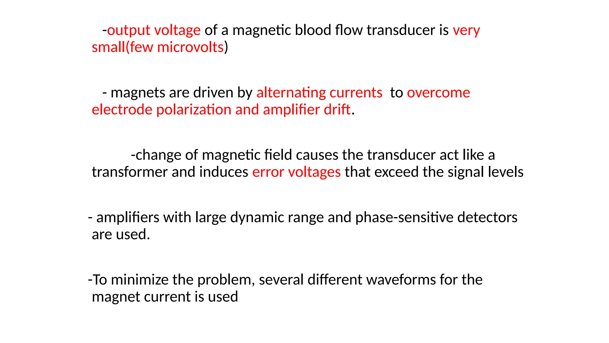 -output voltage of a magnetic blood flow transducer is very
small(few microvolts)
- magnets are driven by alternating currents to overcome
electrode polarization and amplifier drift.
-change of magnetic field causes the transducer act like a
transformer and induces error voltages that exceed the signal levels
- amplifiers with large dynamic range and phase-sensitive detectors
are used.
-To minimize the problem, several different waveforms for the
magnet current is used
 
