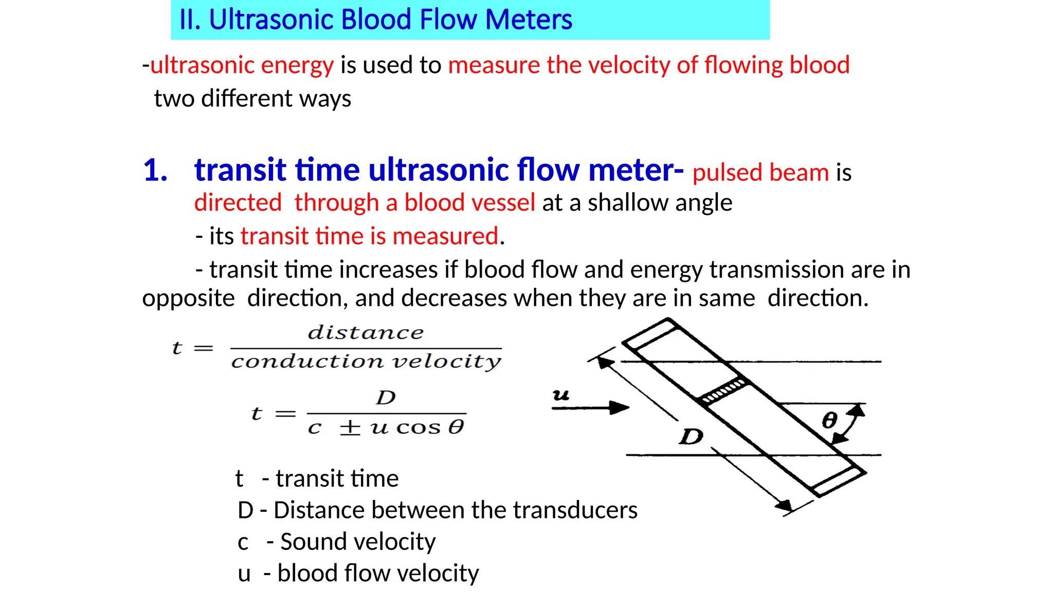 II. Ultrasonic Blood Flow Meters
-ultrasonic energy is used to measure the velocity of flowing blood
two different ways
1. transit time ultrasonic flow meter- pulsed beam is
directed through a blood vessel at a shallow angle
- its transit time is measured.
- transit time increases if blood flow and energy transmission are in
opposite direction, and decreases when they are in same direction.
t - transit time
D - Distance between the transducers
c - Sound velocity
u - blood flow velocity
 