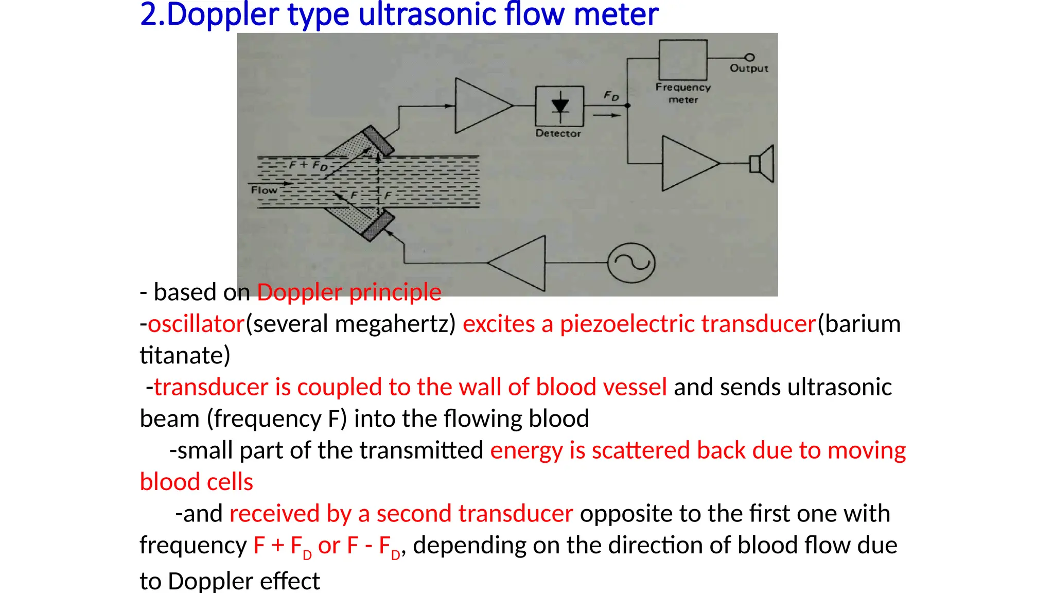 2.Doppler type ultrasonic flow meter
- based on Doppler principle
-oscillator(several megahertz) excites a piezoelectric transducer(barium
titanate)
-transducer is coupled to the wall of blood vessel and sends ultrasonic
beam (frequency F) into the flowing blood
-small part of the transmitted energy is scattered back due to moving
blood cells
-and received by a second transducer opposite to the first one with
frequency F + FD or F - FD, depending on the direction of blood flow due
to Doppler effect
 