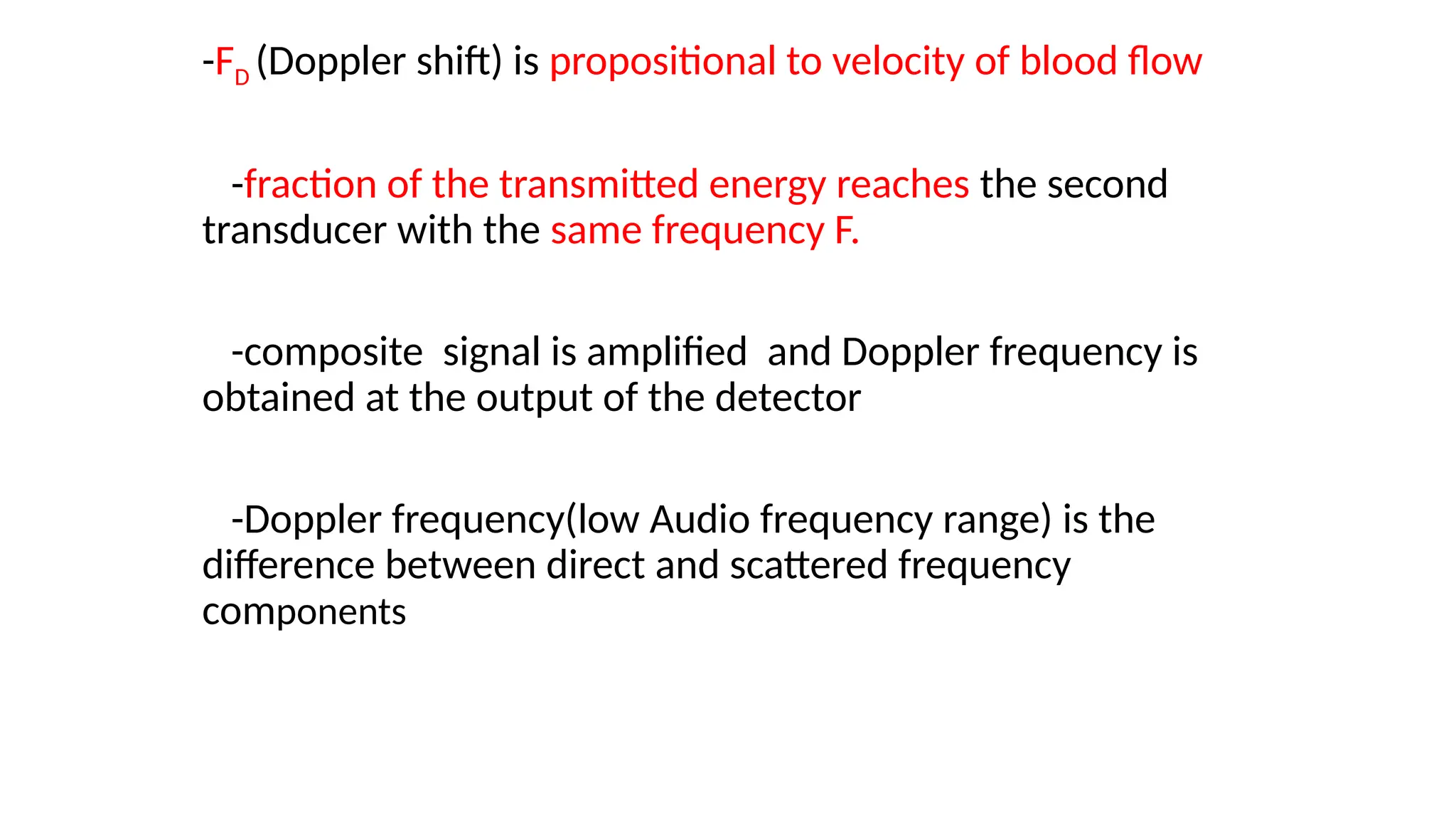 -FD (Doppler shift) is propositional to velocity of blood flow
-fraction of the transmitted energy reaches the second
transducer with the same frequency F.
-composite signal is amplified and Doppler frequency is
obtained at the output of the detector
-Doppler frequency(low Audio frequency range) is the
difference between direct and scattered frequency
components
 
