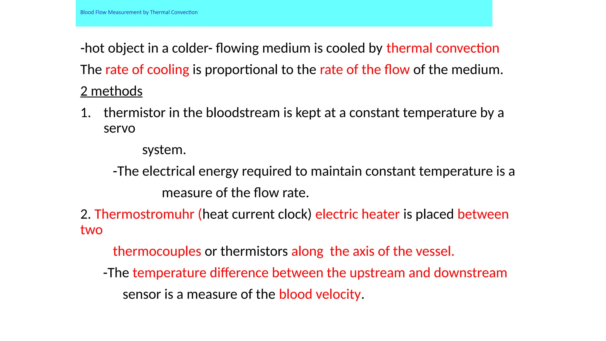Blood Flow Measurement by Thermal Convection
-hot object in a colder- flowing medium is cooled by thermal convection
The rate of cooling is proportional to the rate of the flow of the medium.
2 methods
1. thermistor in the bloodstream is kept at a constant temperature by a
servo
system.
-The electrical energy required to maintain constant temperature is a
measure of the flow rate.
2. Thermostromuhr (heat current clock) electric heater is placed between
two
thermocouples or thermistors along the axis of the vessel.
-The temperature difference between the upstream and downstream
sensor is a measure of the blood velocity.
 