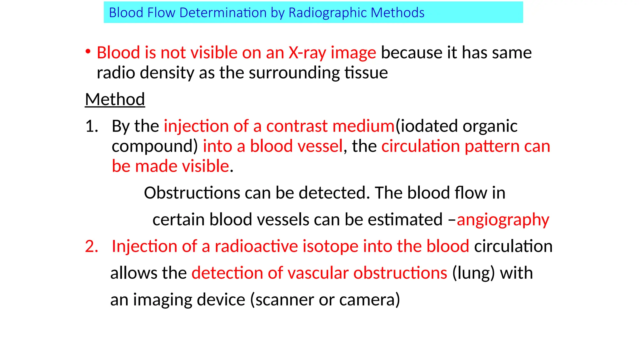 Blood Flow Determination by Radiographic Methods
• Blood is not visible on an X-ray image because it has same
radio density as the surrounding tissue
Method
1. By the injection of a contrast medium(iodated organic
compound) into a blood vessel, the circulation pattern can
be made visible.
Obstructions can be detected. The blood flow in
certain blood vessels can be estimated –angiography
2. Injection of a radioactive isotope into the blood circulation
allows the detection of vascular obstructions (lung) with
an imaging device (scanner or camera)
 