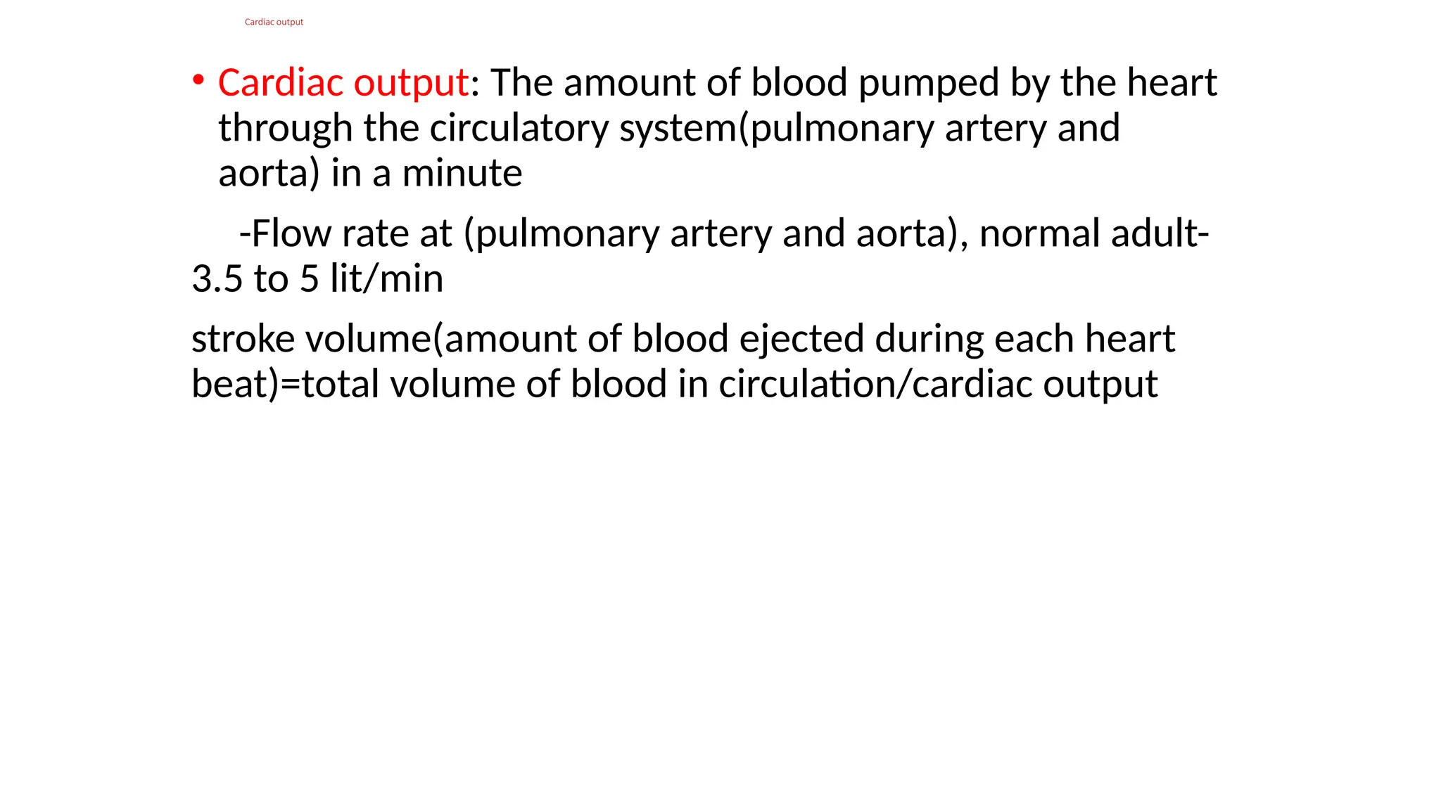Cardiac output
• Cardiac output: The amount of blood pumped by the heart
through the circulatory system(pulmonary artery and
aorta) in a minute
-Flow rate at (pulmonary artery and aorta), normal adult-
3.5 to 5 lit/min
stroke volume(amount of blood ejected during each heart
beat)=total volume of blood in circulation/cardiac output
 