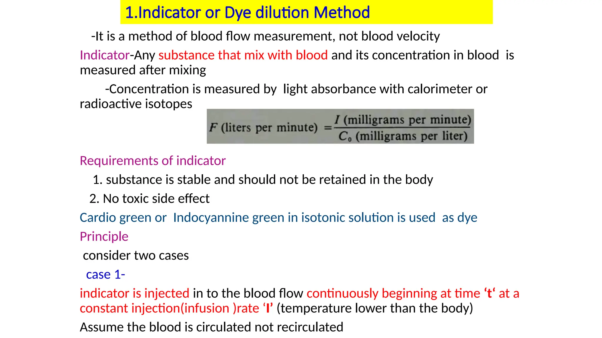 1.Indicator or Dye dilution Method
-It is a method of blood flow measurement, not blood velocity
Indicator-Any substance that mix with blood and its concentration in blood is
measured after mixing
-Concentration is measured by light absorbance with calorimeter or
radioactive isotopes
Requirements of indicator
1. substance is stable and should not be retained in the body
2. No toxic side effect
Cardio green or Indocyannine green in isotonic solution is used as dye
Principle
consider two cases
case 1-
indicator is injected in to the blood flow continuously beginning at time ‘t‘ at a
constant injection(infusion )rate ‘I’ (temperature lower than the body)
Assume the blood is circulated not recirculated
 
