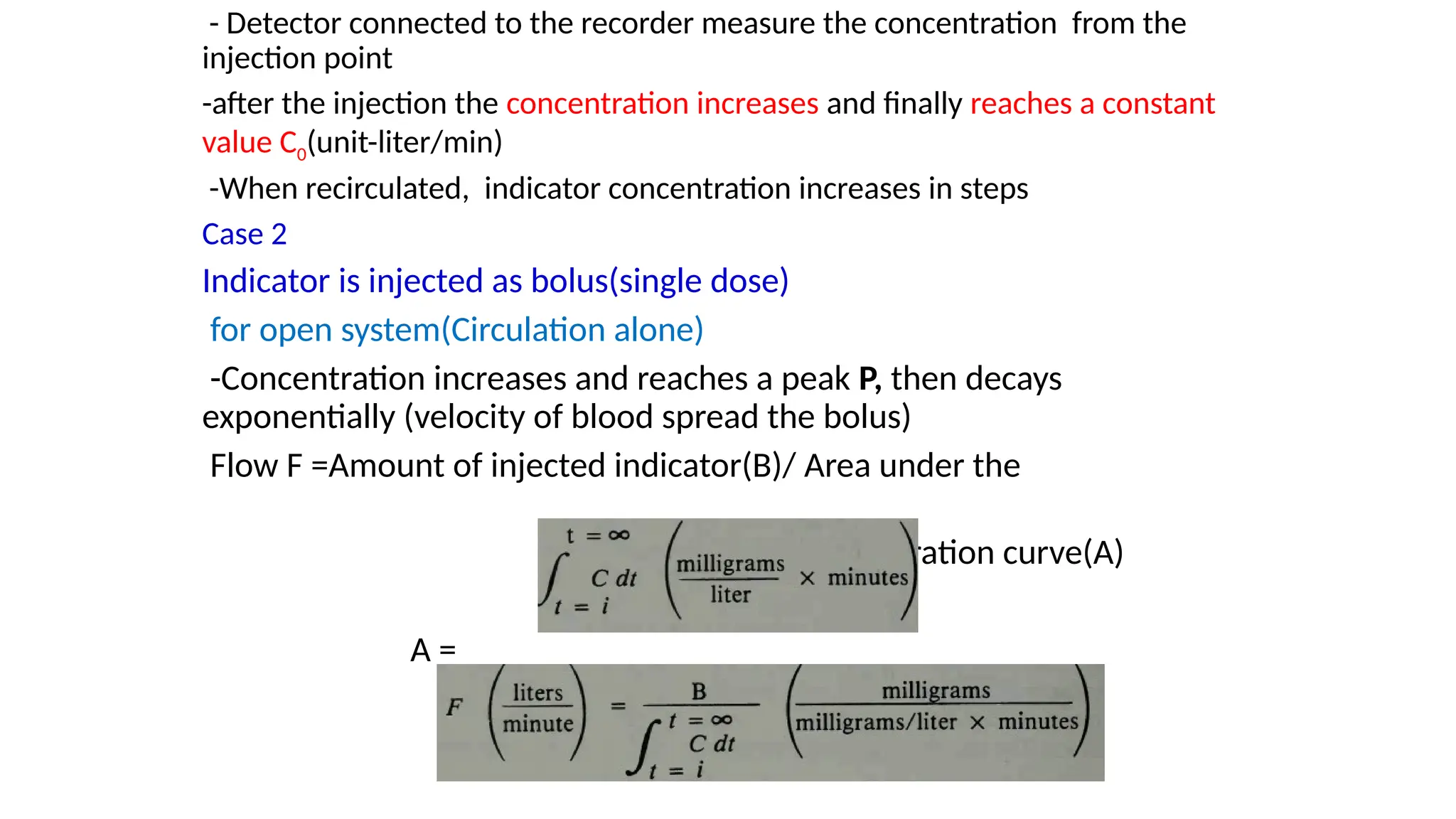 - Detector connected to the recorder measure the concentration from the
injection point
-after the injection the concentration increases and finally reaches a constant
value C0(unit-liter/min)
-When recirculated, indicator concentration increases in steps
Case 2
Indicator is injected as bolus(single dose)
for open system(Circulation alone)
-Concentration increases and reaches a peak P, then decays
exponentially (velocity of blood spread the bolus)
Flow F =Amount of injected indicator(B)/ Area under the
concentration curve(A)
A =
 