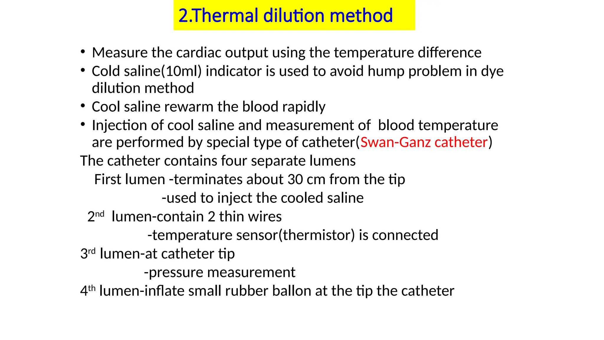 2.Thermal dilution method
• Measure the cardiac output using the temperature difference
• Cold saline(10ml) indicator is used to avoid hump problem in dye
dilution method
• Cool saline rewarm the blood rapidly
• Injection of cool saline and measurement of blood temperature
are performed by special type of catheter(Swan-Ganz catheter)
The catheter contains four separate lumens
First lumen -terminates about 30 cm from the tip
-used to inject the cooled saline
2nd
lumen-contain 2 thin wires
-temperature sensor(thermistor) is connected
3rd
lumen-at catheter tip
-pressure measurement
4th
lumen-inflate small rubber ballon at the tip the catheter
 