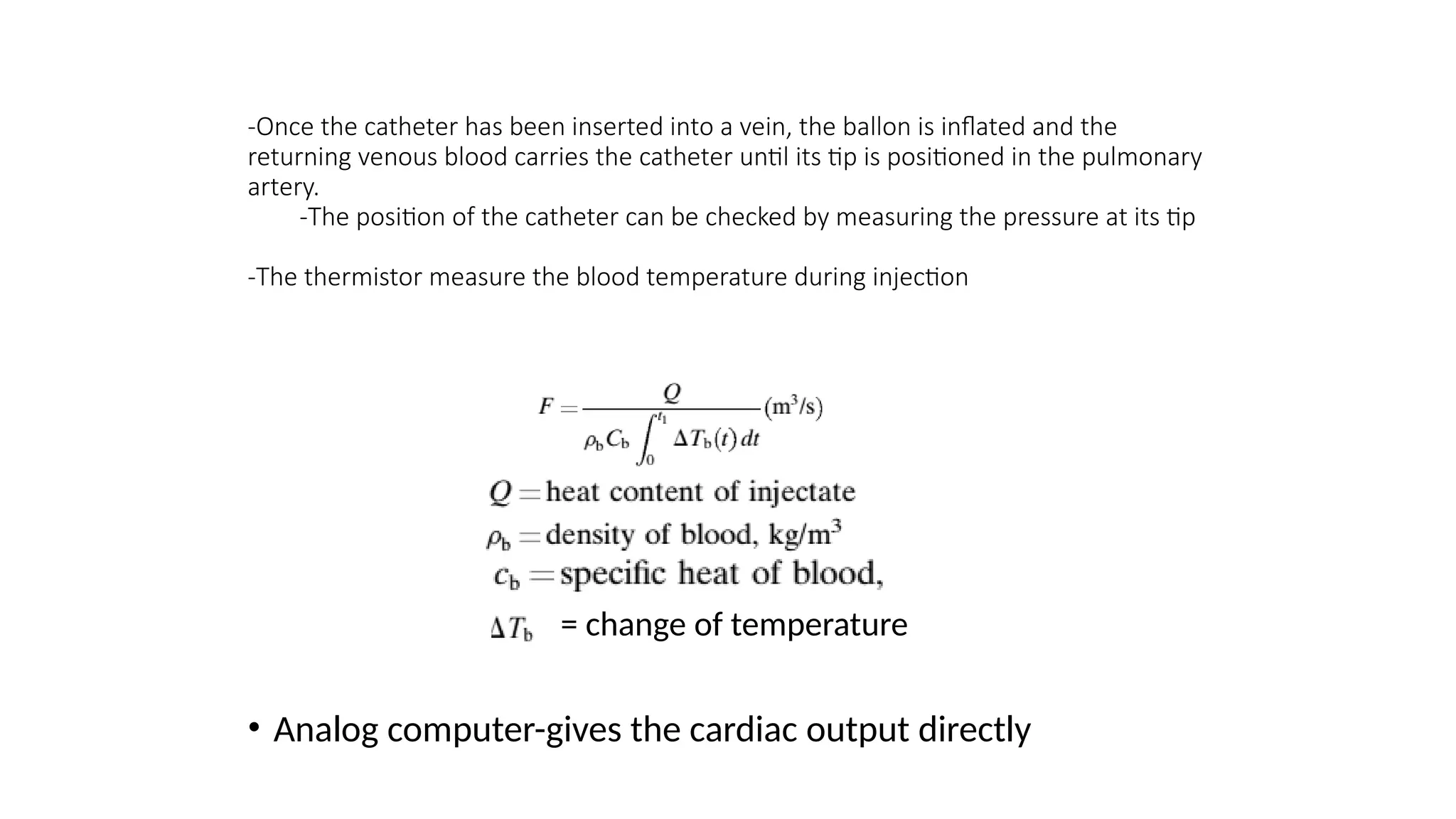 -Once the catheter has been inserted into a vein, the ballon is inflated and the
returning venous blood carries the catheter until its tip is positioned in the pulmonary
artery.
-The position of the catheter can be checked by measuring the pressure at its tip
-The thermistor measure the blood temperature during injection
= change of temperature
• Analog computer-gives the cardiac output directly
 