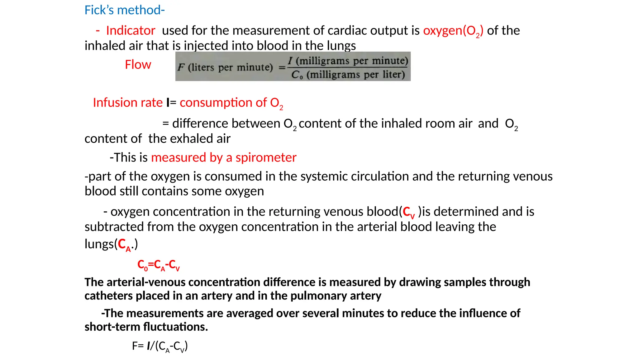 Fick’s method-
- Indicator used for the measurement of cardiac output is oxygen(O2) of the
inhaled air that is injected into blood in the lungs
Flow
Infusion rate I= consumption of O2
= difference between O2 content of the inhaled room air and O2
content of the exhaled air
-This is measured by a spirometer
-part of the oxygen is consumed in the systemic circulation and the returning venous
blood still contains some oxygen
- oxygen concentration in the returning venous blood(CV )is determined and is
subtracted from the oxygen concentration in the arterial blood leaving the
lungs(CA.)
C0=CA-CV
The arterial-venous concentration difference is measured by drawing samples through
catheters placed in an artery and in the pulmonary artery
-The measurements are averaged over several minutes to reduce the influence of
short-term fluctuations.
F= I/(CA-CV)
 