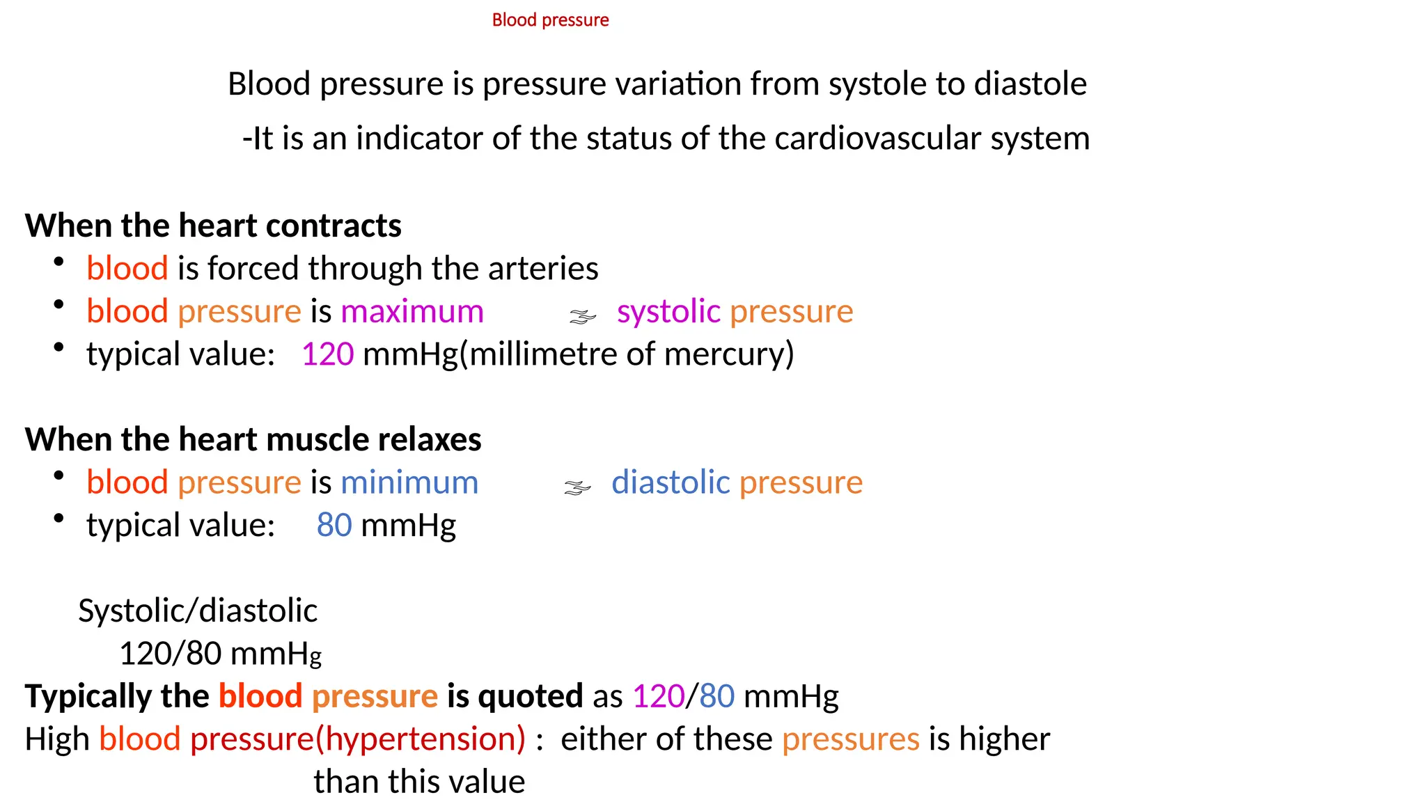 Blood pressure
Blood pressure is pressure variation from systole to diastole
-It is an indicator of the status of the cardiovascular system
When the heart contracts
• blood is forced through the arteries
• blood pressure is maximum  systolic pressure
• typical value: 120 mmHg(millimetre of mercury)
When the heart muscle relaxes
• blood pressure is minimum  diastolic pressure
• typical value: 80 mmHg
Systolic/diastolic
120/80 mmHg
Typically the blood pressure is quoted as 120/80 mmHg
High blood pressure(hypertension) : either of these pressures is higher
than this value
 