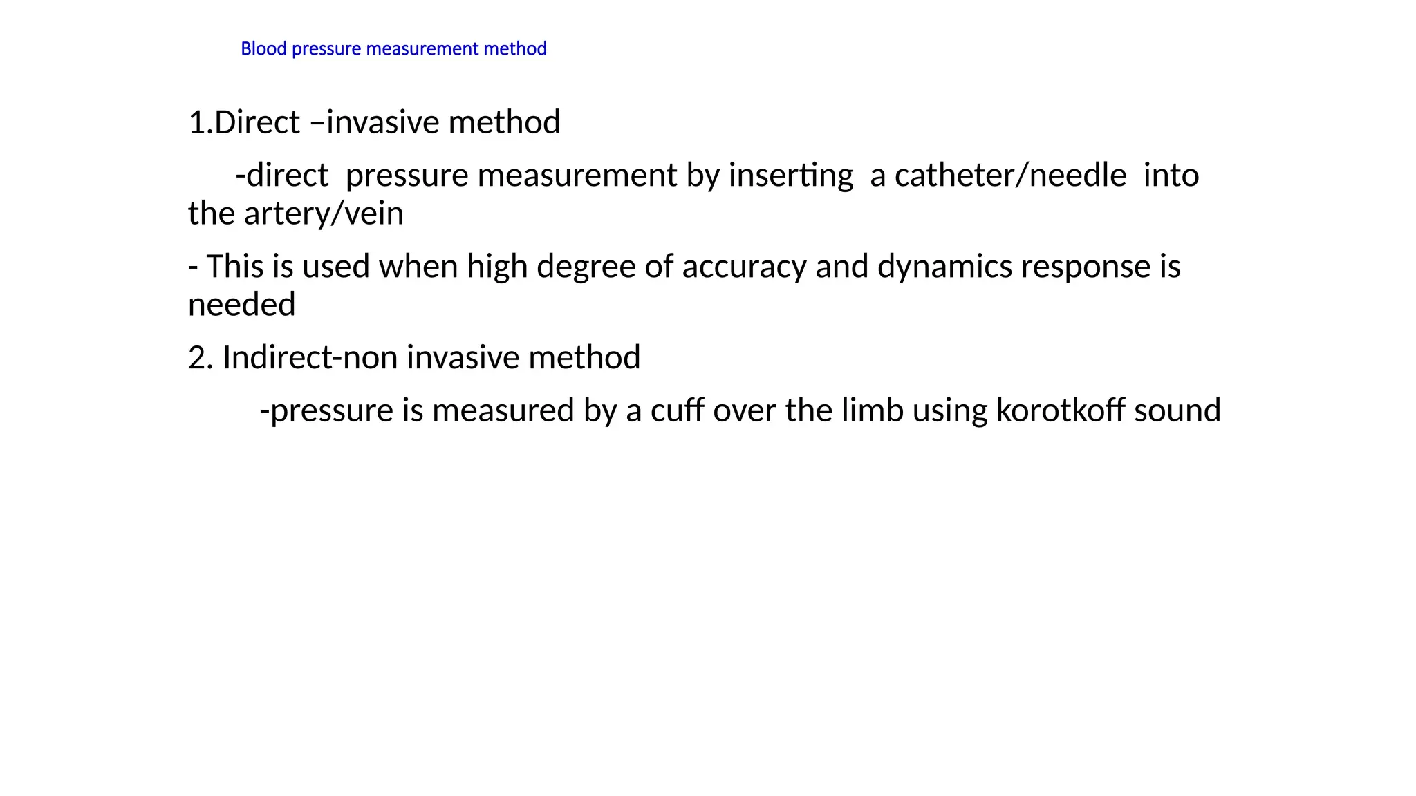 Blood pressure measurement method
1.Direct –invasive method
-direct pressure measurement by inserting a catheter/needle into
the artery/vein
- This is used when high degree of accuracy and dynamics response is
needed
2. Indirect-non invasive method
-pressure is measured by a cuff over the limb using korotkoff sound
 