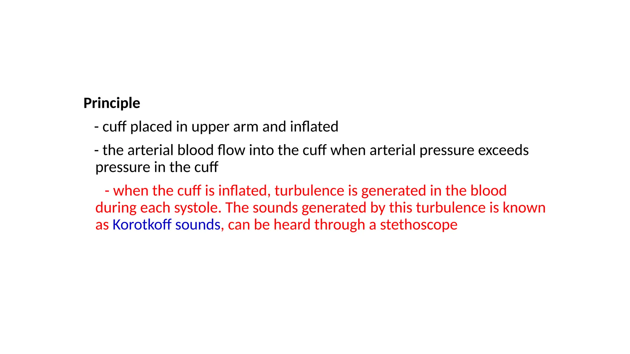 Principle
- cuff placed in upper arm and inflated
- the arterial blood flow into the cuff when arterial pressure exceeds
pressure in the cuff
- when the cuff is inflated, turbulence is generated in the blood
during each systole. The sounds generated by this turbulence is known
as Korotkoff sounds, can be heard through a stethoscope
 