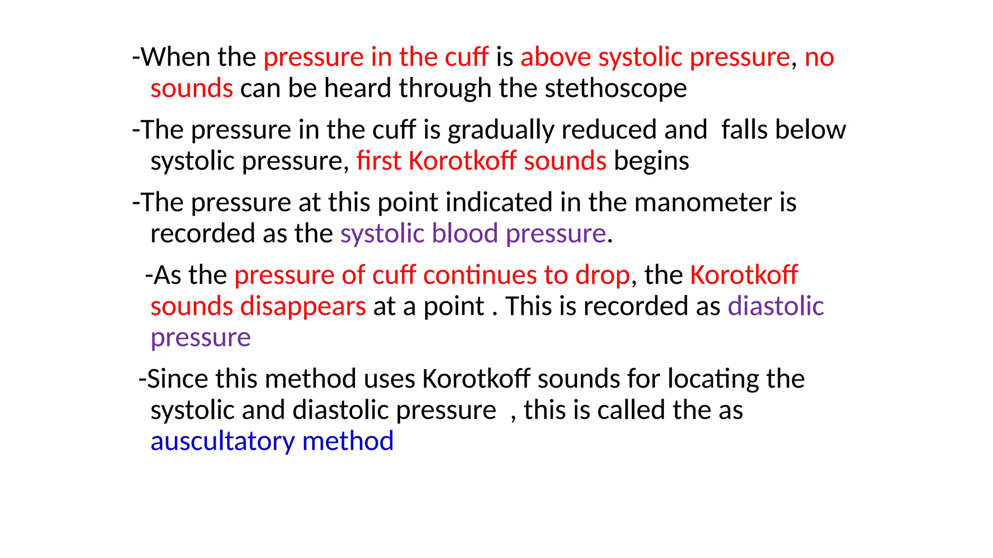 -When the pressure in the cuff is above systolic pressure, no
sounds can be heard through the stethoscope
-The pressure in the cuff is gradually reduced and falls below
systolic pressure, first Korotkoff sounds begins
-The pressure at this point indicated in the manometer is
recorded as the systolic blood pressure.
-As the pressure of cuff continues to drop, the Korotkoff
sounds disappears at a point . This is recorded as diastolic
pressure
-Since this method uses Korotkoff sounds for locating the
systolic and diastolic pressure , this is called the as
auscultatory method
 