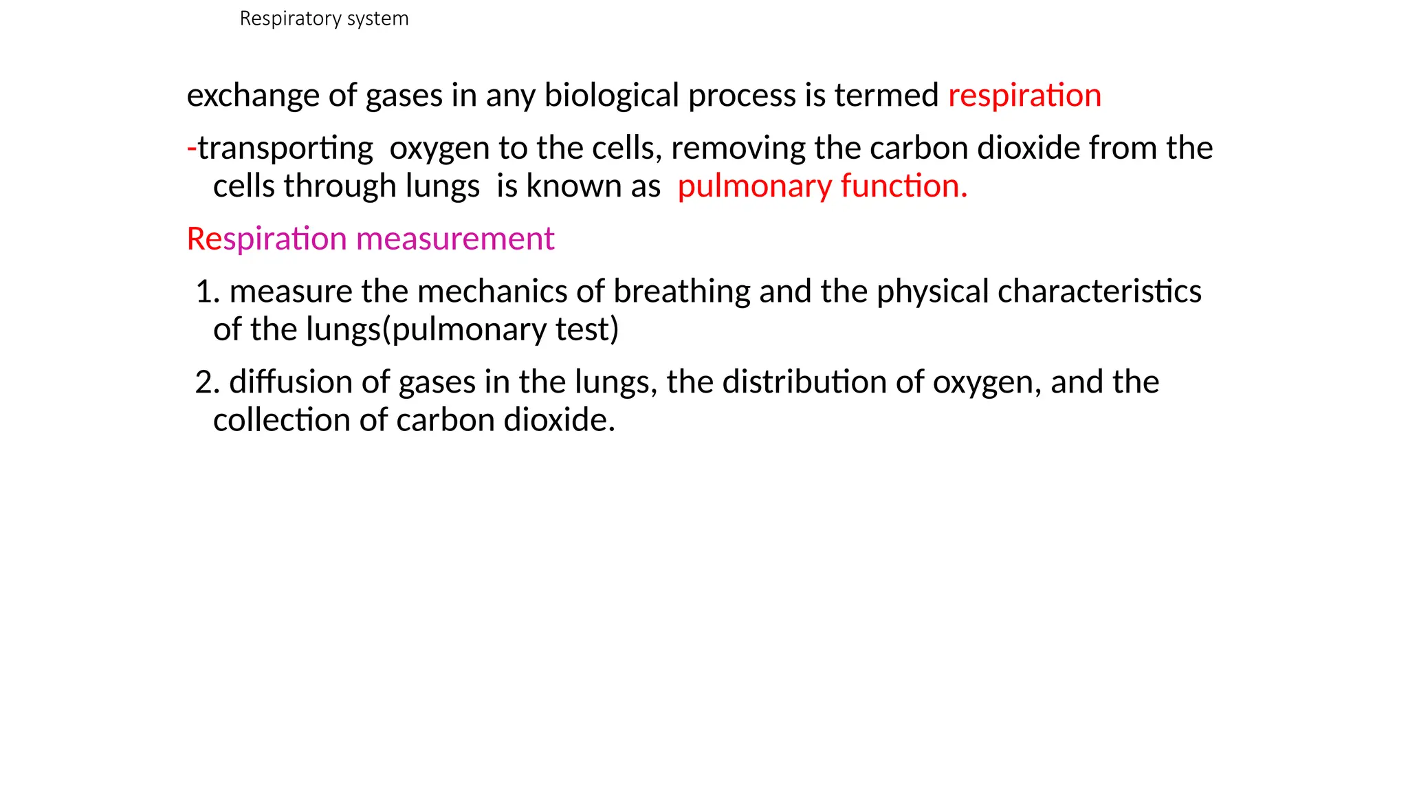 Respiratory system
exchange of gases in any biological process is termed respiration
-transporting oxygen to the cells, removing the carbon dioxide from the
cells through lungs is known as pulmonary function.
Respiration measurement
1. measure the mechanics of breathing and the physical characteristics
of the lungs(pulmonary test)
2. diffusion of gases in the lungs, the distribution of oxygen, and the
collection of carbon dioxide.
 
