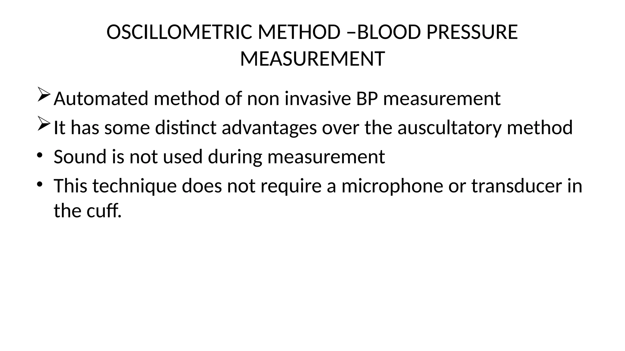 OSCILLOMETRIC METHOD –BLOOD PRESSURE
MEASUREMENT
Automated method of non invasive BP measurement
It has some distinct advantages over the auscultatory method
• Sound is not used during measurement
• This technique does not require a microphone or transducer in
the cuff.
 