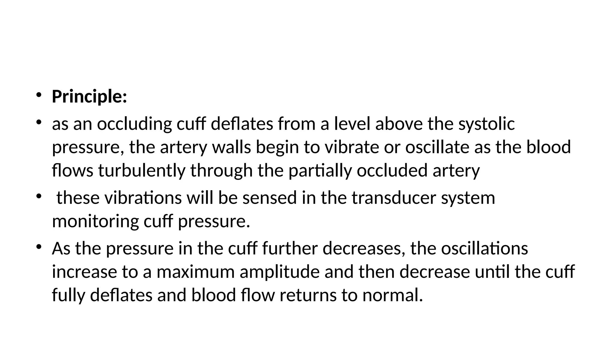 • Principle:
• as an occluding cuff deflates from a level above the systolic
pressure, the artery walls begin to vibrate or oscillate as the blood
flows turbulently through the partially occluded artery
• these vibrations will be sensed in the transducer system
monitoring cuff pressure.
• As the pressure in the cuff further decreases, the oscillations
increase to a maximum amplitude and then decrease until the cuff
fully deflates and blood flow returns to normal.
 
