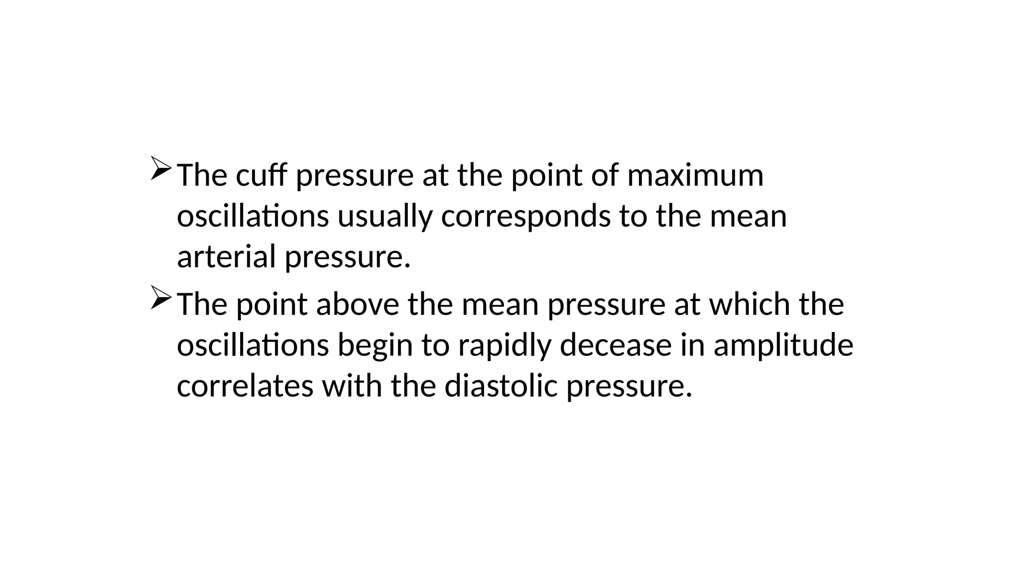 The cuff pressure at the point of maximum
oscillations usually corresponds to the mean
arterial pressure.
The point above the mean pressure at which the
oscillations begin to rapidly decease in amplitude
correlates with the diastolic pressure.
 