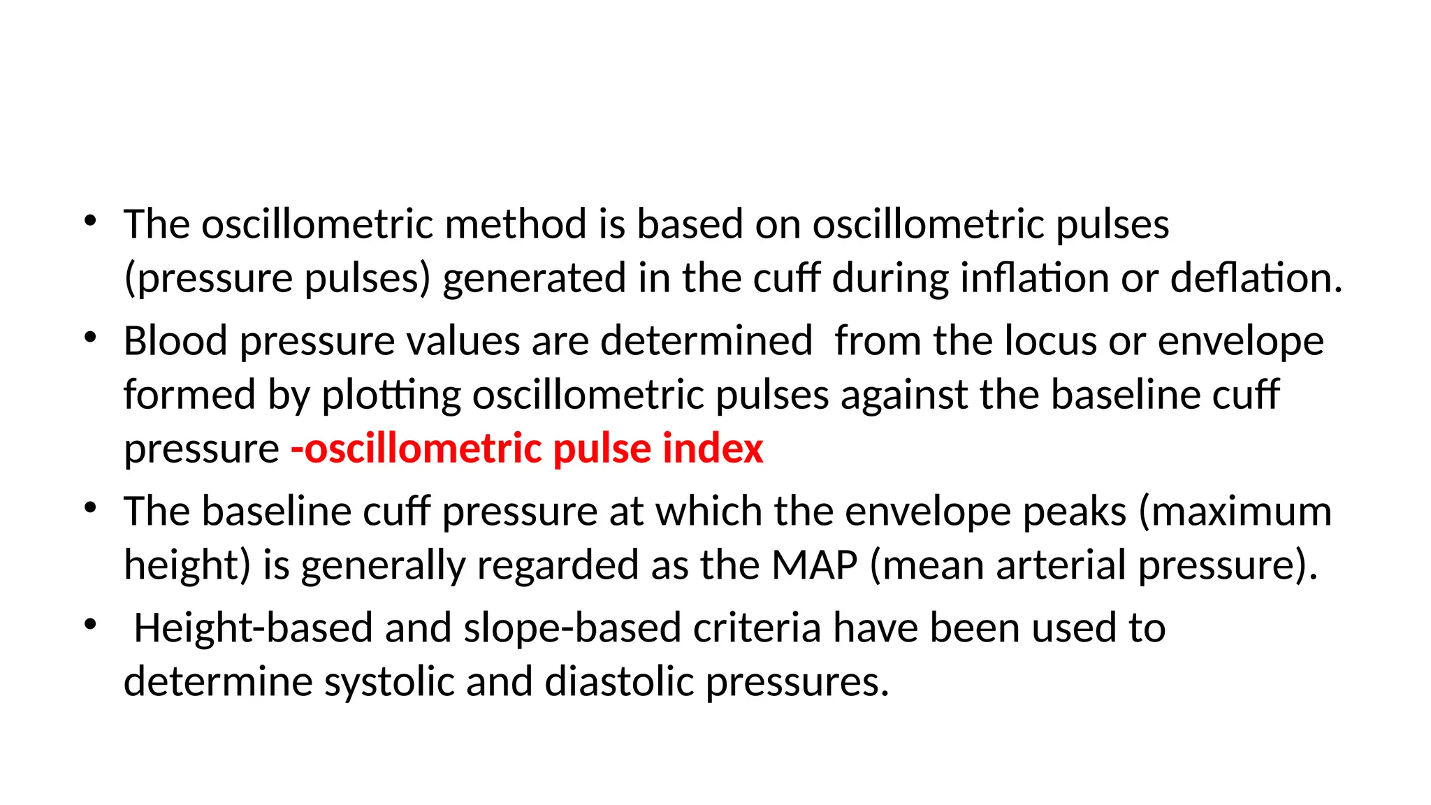 • The oscillometric method is based on oscillometric pulses
(pressure pulses) generated in the cuff during inflation or deflation.
• Blood pressure values are determined from the locus or envelope
formed by plotting oscillometric pulses against the baseline cuff
pressure -oscillometric pulse index
• The baseline cuff pressure at which the envelope peaks (maximum
height) is generally regarded as the MAP (mean arterial pressure).
• Height-based and slope-based criteria have been used to
determine systolic and diastolic pressures.
 