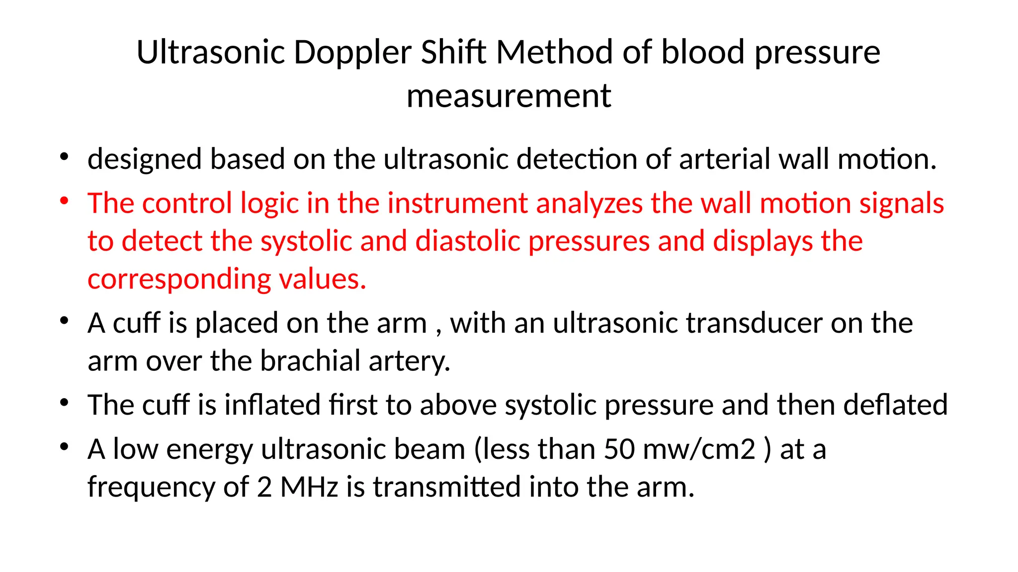 Ultrasonic Doppler Shift Method of blood pressure
measurement
• designed based on the ultrasonic detection of arterial wall motion.
• The control logic in the instrument analyzes the wall motion signals
to detect the systolic and diastolic pressures and displays the
corresponding values.
• A cuff is placed on the arm , with an ultrasonic transducer on the
arm over the brachial artery.
• The cuff is inflated first to above systolic pressure and then deflated
• A low energy ultrasonic beam (less than 50 mw/cm2 ) at a
frequency of 2 MHz is transmitted into the arm.
 