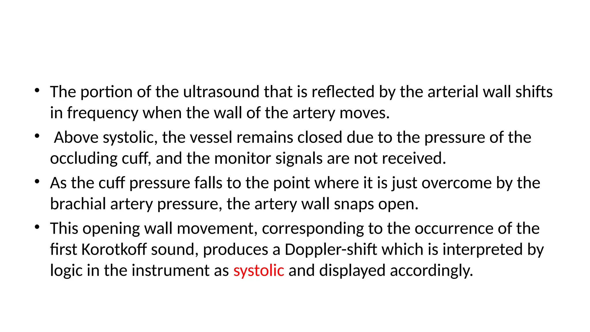 • The portion of the ultrasound that is reflected by the arterial wall shifts
in frequency when the wall of the artery moves.
• Above systolic, the vessel remains closed due to the pressure of the
occluding cuff, and the monitor signals are not received.
• As the cuff pressure falls to the point where it is just overcome by the
brachial artery pressure, the artery wall snaps open.
• This opening wall movement, corresponding to the occurrence of the
first Korotkoff sound, produces a Doppler-shift which is interpreted by
logic in the instrument as systolic and displayed accordingly.
 