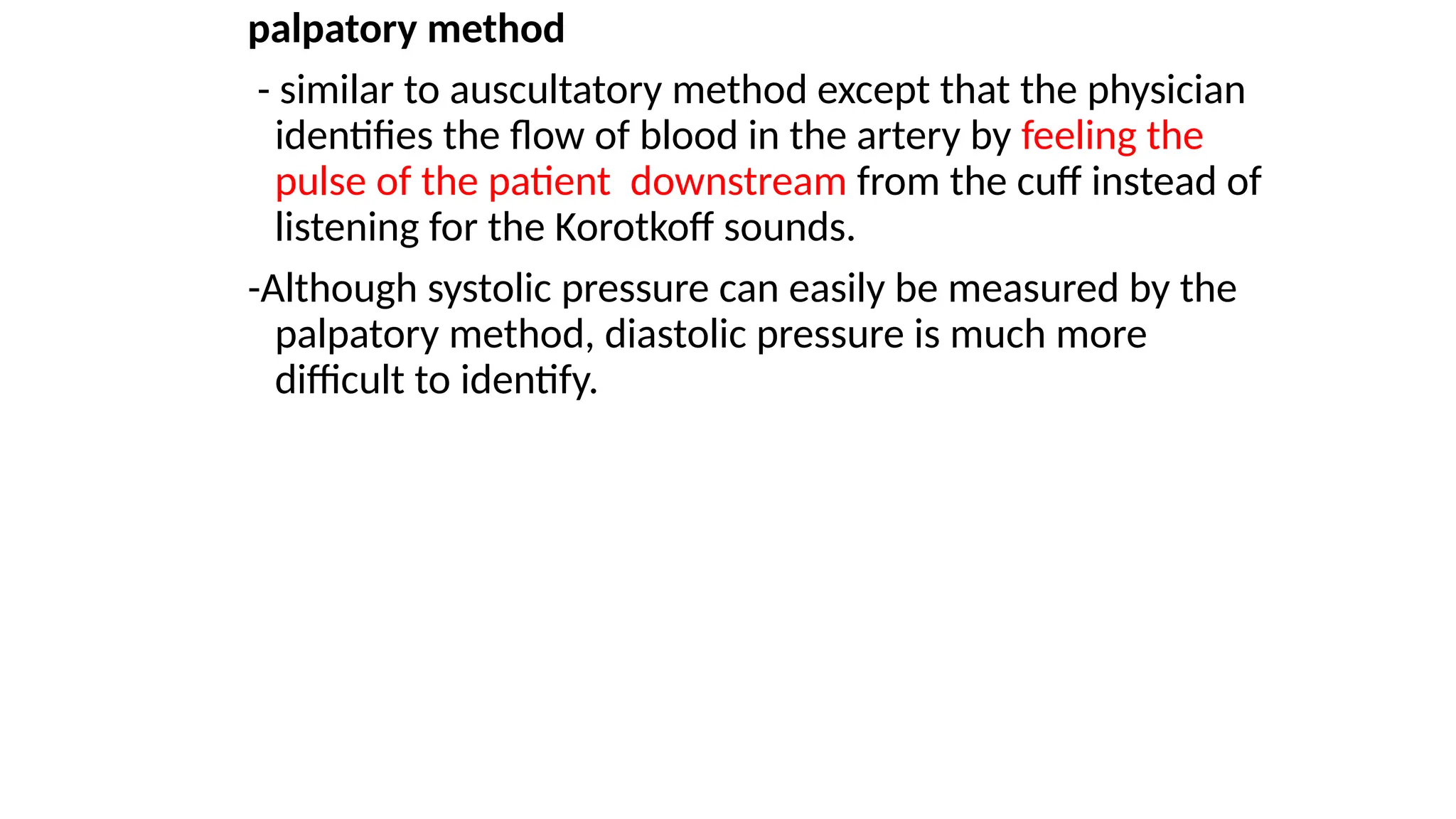 palpatory method
- similar to auscultatory method except that the physician
identifies the flow of blood in the artery by feeling the
pulse of the patient downstream from the cuff instead of
listening for the Korotkoff sounds.
-Although systolic pressure can easily be measured by the
palpatory method, diastolic pressure is much more
difficult to identify.
 