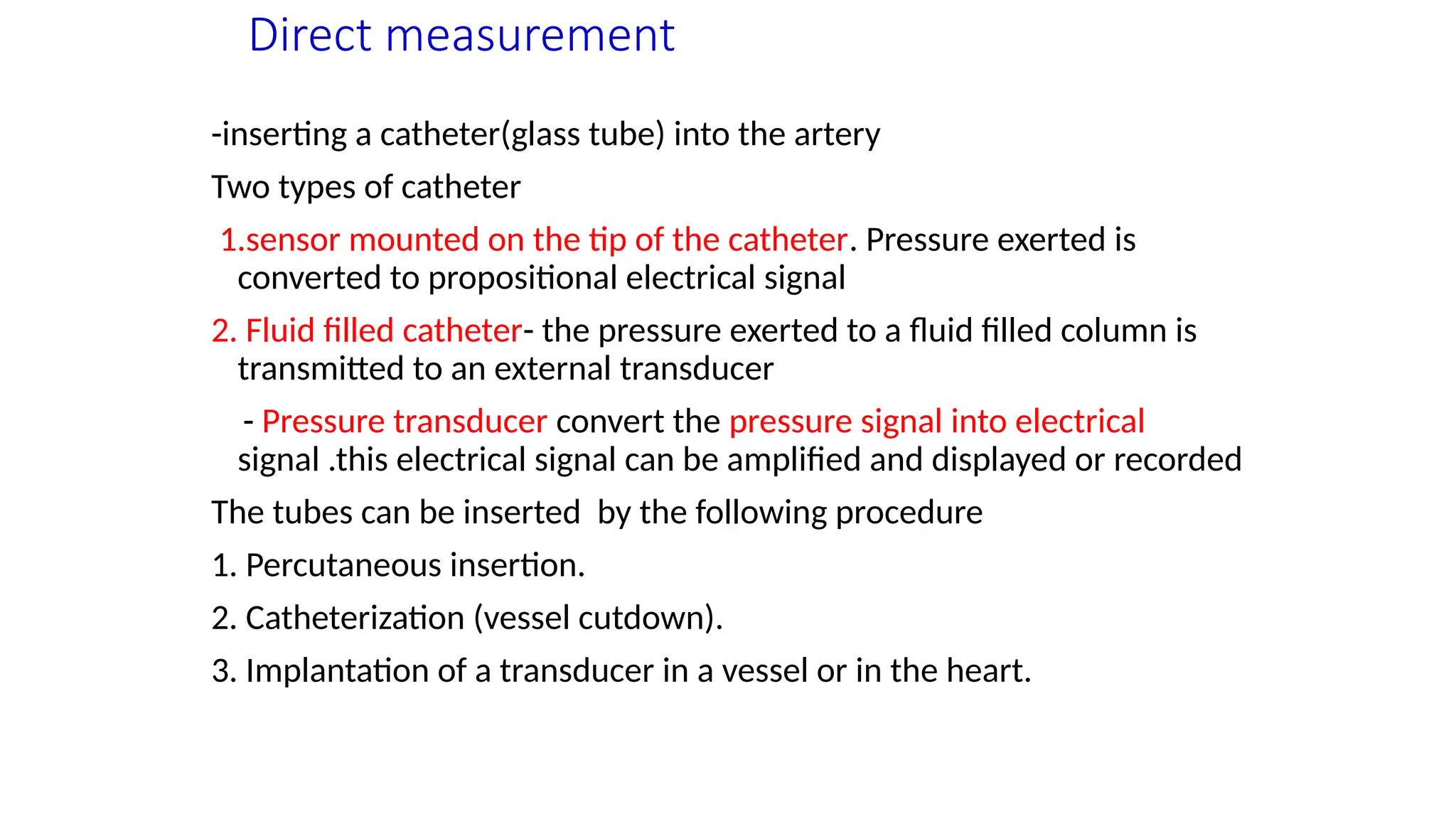 Direct measurement
-inserting a catheter(glass tube) into the artery
Two types of catheter
1.sensor mounted on the tip of the catheter. Pressure exerted is
converted to propositional electrical signal
2. Fluid filled catheter- the pressure exerted to a fluid filled column is
transmitted to an external transducer
- Pressure transducer convert the pressure signal into electrical
signal .this electrical signal can be amplified and displayed or recorded
The tubes can be inserted by the following procedure
1. Percutaneous insertion.
2. Catheterization (vessel cutdown).
3. Implantation of a transducer in a vessel or in the heart.
 
