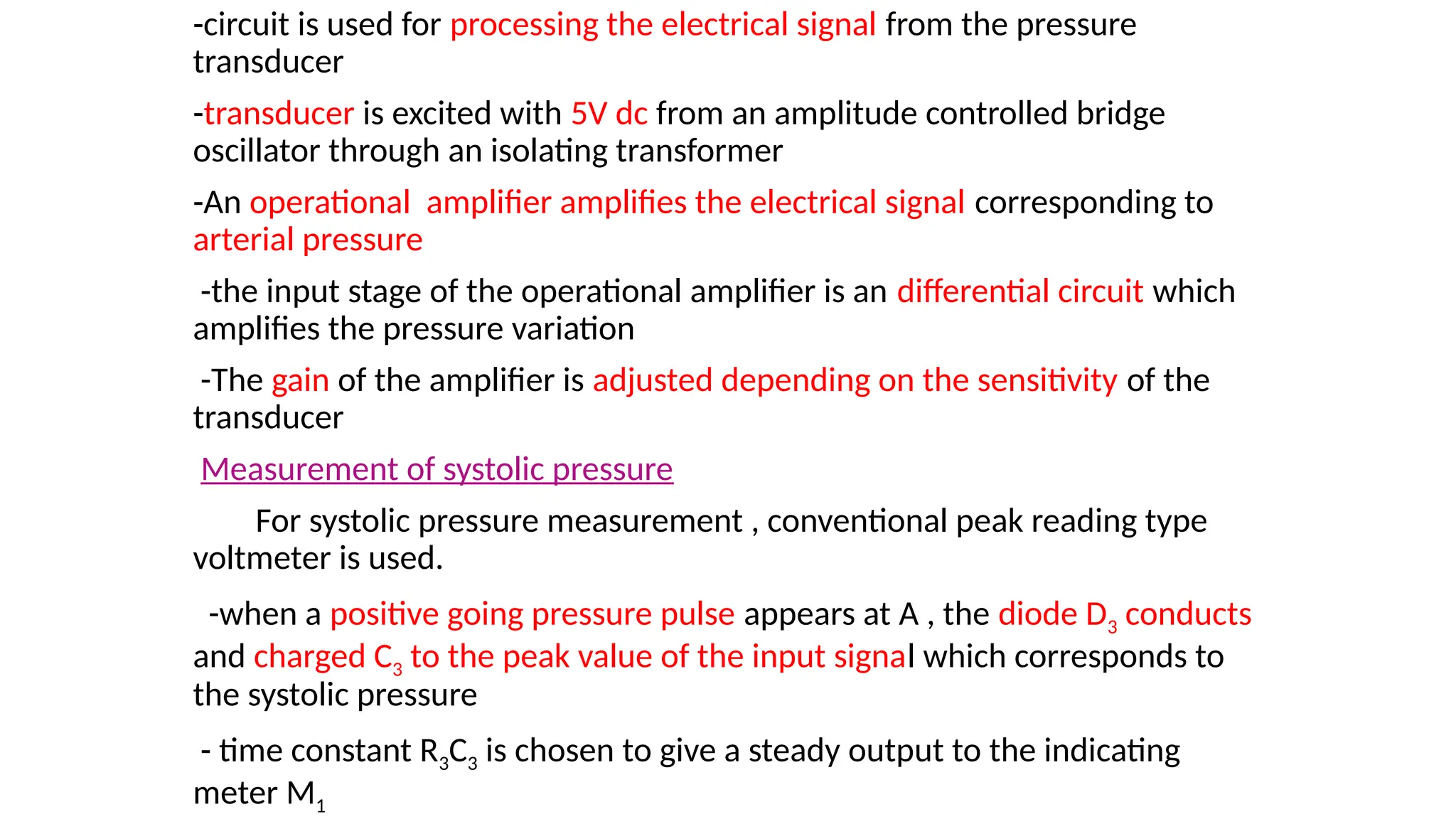 -circuit is used for processing the electrical signal from the pressure
transducer
-transducer is excited with 5V dc from an amplitude controlled bridge
oscillator through an isolating transformer
-An operational amplifier amplifies the electrical signal corresponding to
arterial pressure
-the input stage of the operational amplifier is an differential circuit which
amplifies the pressure variation
-The gain of the amplifier is adjusted depending on the sensitivity of the
transducer
Measurement of systolic pressure
For systolic pressure measurement , conventional peak reading type
voltmeter is used.
-when a positive going pressure pulse appears at A , the diode D3 conducts
and charged C3 to the peak value of the input signal which corresponds to
the systolic pressure
- time constant R3C3 is chosen to give a steady output to the indicating
meter M1
 