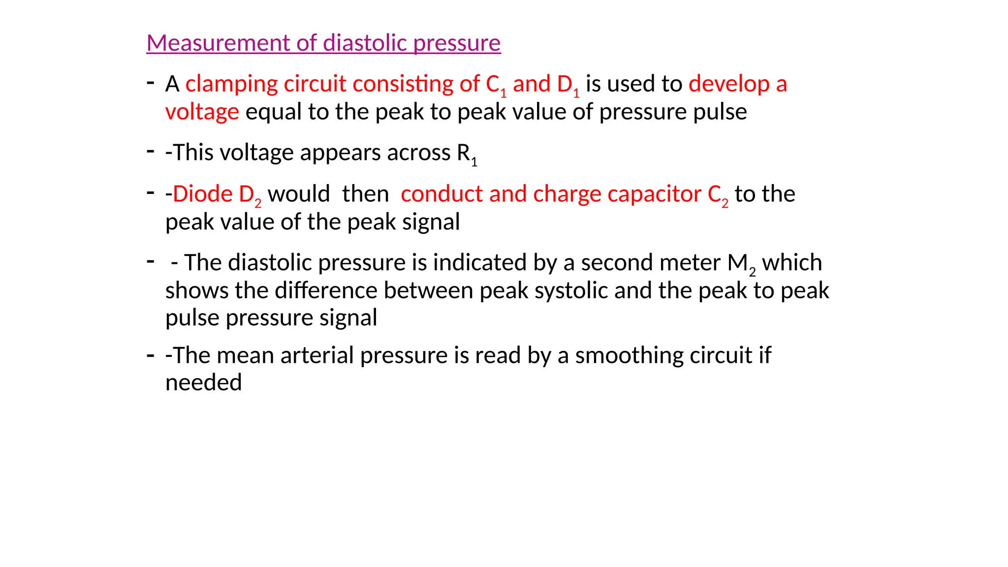 Measurement of diastolic pressure
- A clamping circuit consisting of C1 and D1 is used to develop a
voltage equal to the peak to peak value of pressure pulse
- -This voltage appears across R1
- -Diode D2 would then conduct and charge capacitor C2 to the
peak value of the peak signal
- - The diastolic pressure is indicated by a second meter M2 which
shows the difference between peak systolic and the peak to peak
pulse pressure signal
- -The mean arterial pressure is read by a smoothing circuit if
needed
 