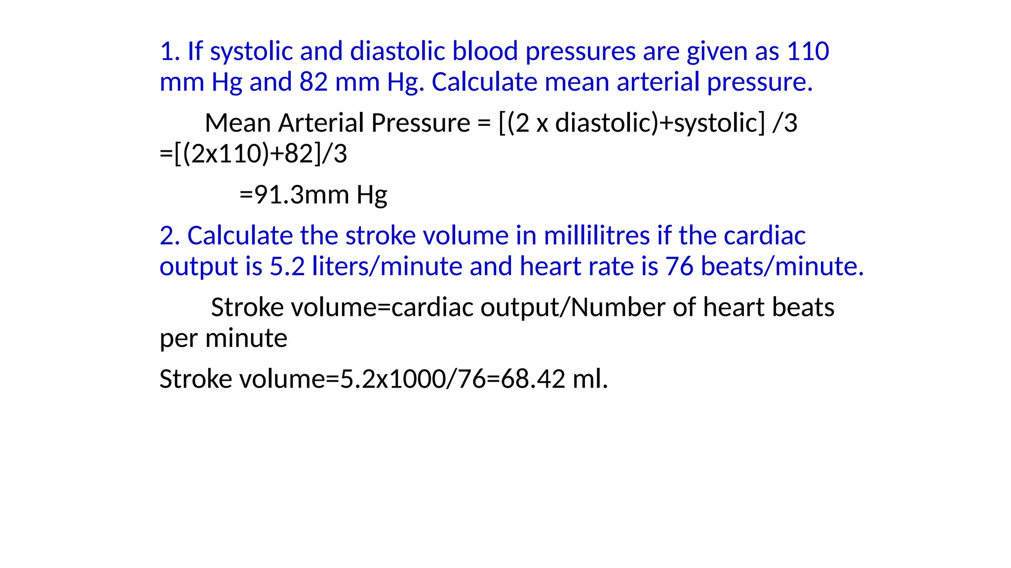 1. If systolic and diastolic blood pressures are given as 110
mm Hg and 82 mm Hg. Calculate mean arterial pressure.
Mean Arterial Pressure = [(2 x diastolic)+systolic] /3
=[(2x110)+82]/3
=91.3mm Hg
2. Calculate the stroke volume in millilitres if the cardiac
output is 5.2 liters/minute and heart rate is 76 beats/minute.
Stroke volume=cardiac output/Number of heart beats
per minute
Stroke volume=5.2x1000/76=68.42 ml.
 