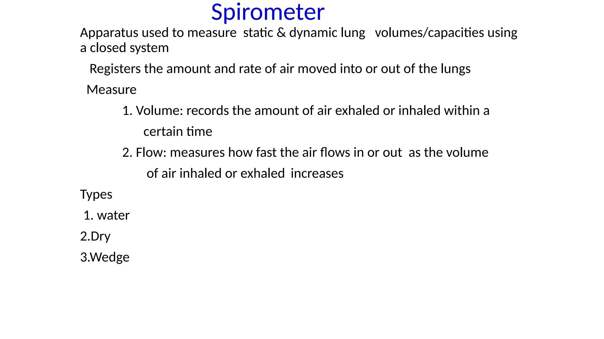 Apparatus used to measure static & dynamic lung volumes/capacities using
a closed system
Registers the amount and rate of air moved into or out of the lungs
Measure
1. Volume: records the amount of air exhaled or inhaled within a
certain time
2. Flow: measures how fast the air flows in or out as the volume
of air inhaled or exhaled increases
Types
1. water
2.Dry
3.Wedge
Spirometer
 